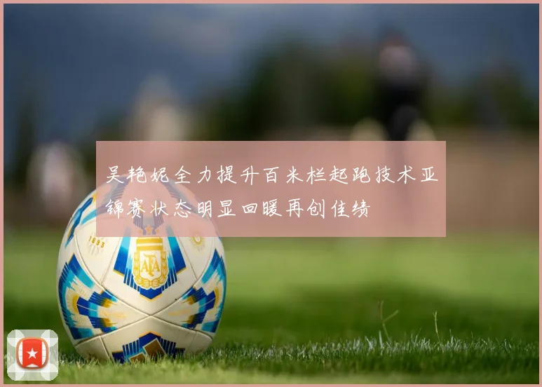 吴艳妮全力提升百米栏起跑技术亚锦赛状态明显回暖再创佳绩