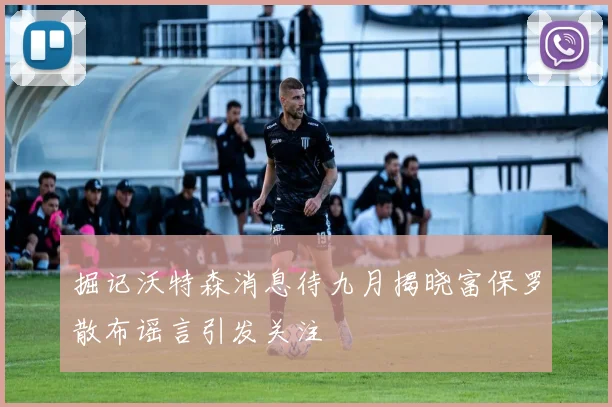 掘记沃特森消息待九月揭晓富保罗散布谣言引发关注