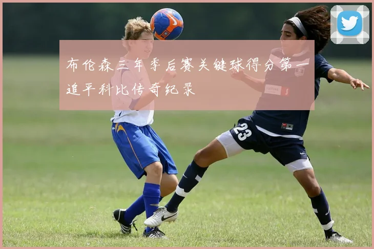 布伦森三年季后赛关键球得分第一追平科比传奇纪录