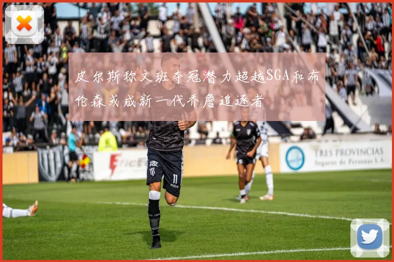 皮尔斯称文班夺冠潜力超越SGA和布伦森或成新一代乔詹追逐者