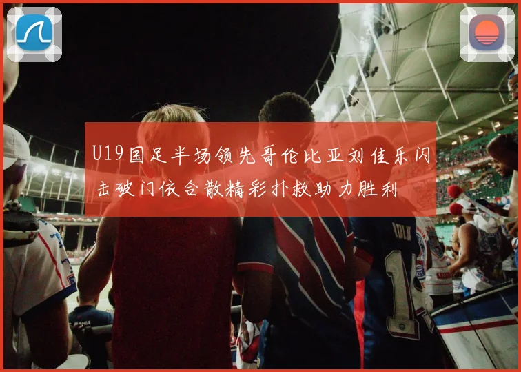U19国足半场领先哥伦比亚刘佳乐闪击破门依合散精彩扑救助力胜利