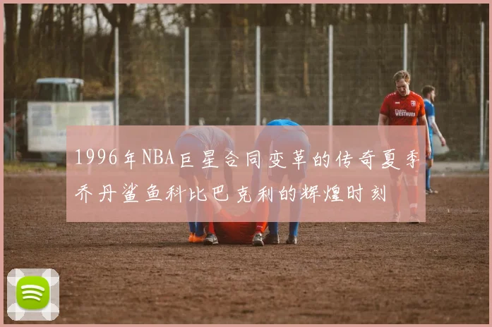 1996年NBA巨星合同变革的传奇夏季乔丹鲨鱼科比巴克利的辉煌时刻