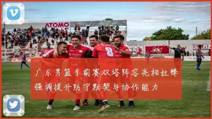 广东男篮季前赛双塔阵容亮相杜锋强调提升防守默契与协作能力