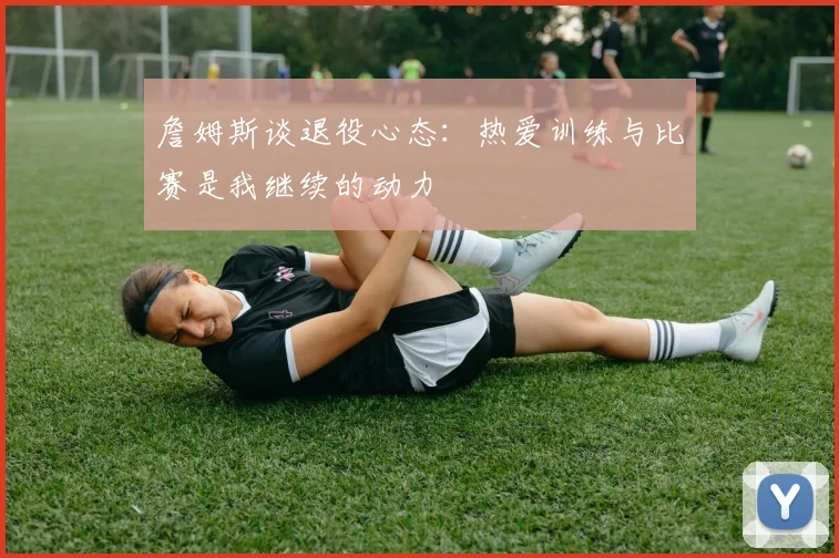 詹姆斯谈退役心态：热爱训练与比赛是我继续的动力