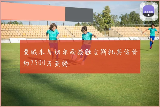 曼城未与切尔西接触古斯托其估价约7500万英镑