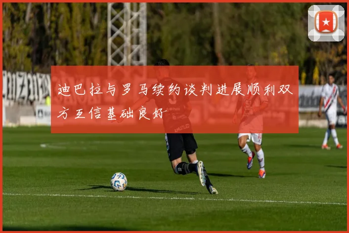 迪巴拉与罗马续约谈判进展顺利双方互信基础良好