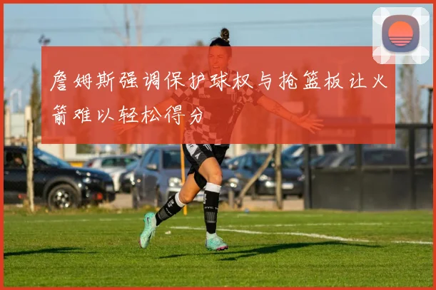 詹姆斯强调保护球权与抢篮板让火箭难以轻松得分