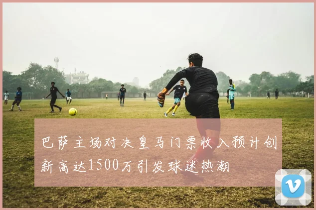 巴萨主场对决皇马门票收入预计创新高达1500万引发球迷热潮