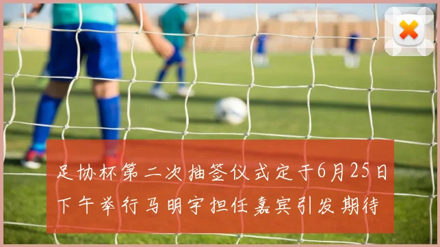 足协杯第二次抽签仪式定于6月25日下午举行马明宇担任嘉宾引发期待