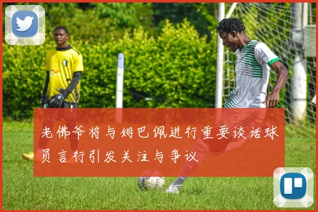 老佛爷将与姆巴佩进行重要谈话球员言行引发关注与争议