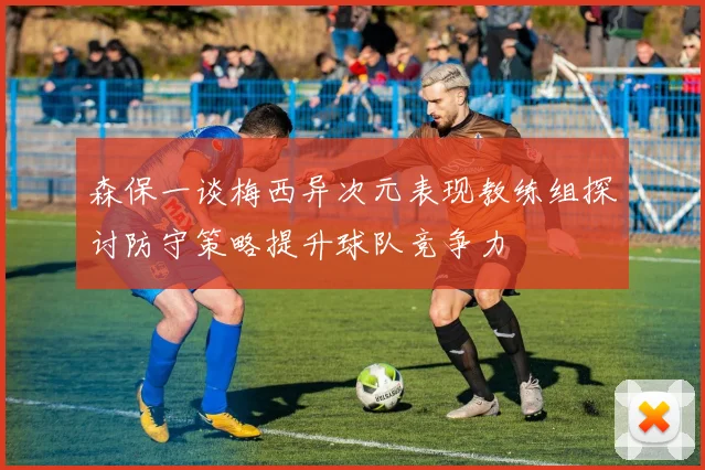 森保一谈梅西异次元表现教练组探讨防守策略提升球队竞争力