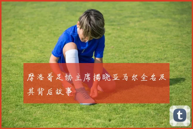 摩洛哥足协主席揭晓亚马尔全名及其背后故事