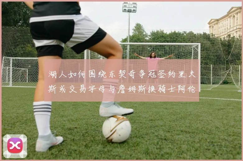 湖人如何围绕东契奇争冠签约里夫斯或交易字母与詹姆斯换骑士阿伦