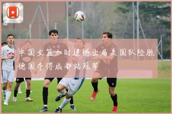 中国女篮加时遗憾出局美国队险胜德国夺得成都站冠军