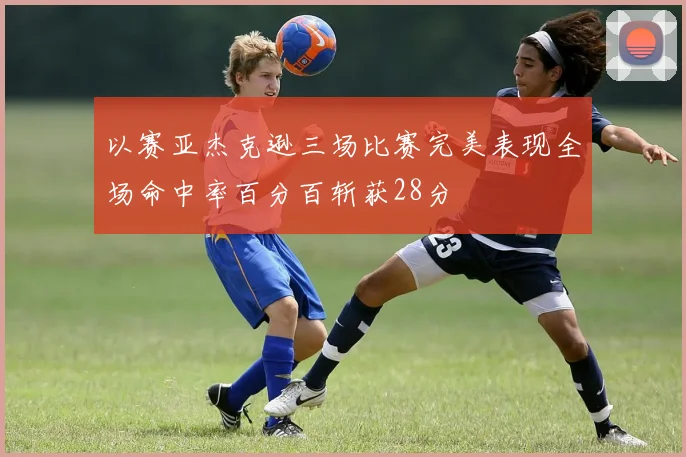 以赛亚杰克逊三场比赛完美表现全场命中率百分百斩获28分