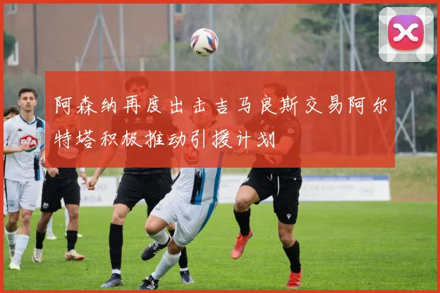 阿森纳再度出击吉马良斯交易阿尔特塔积极推动引援计划