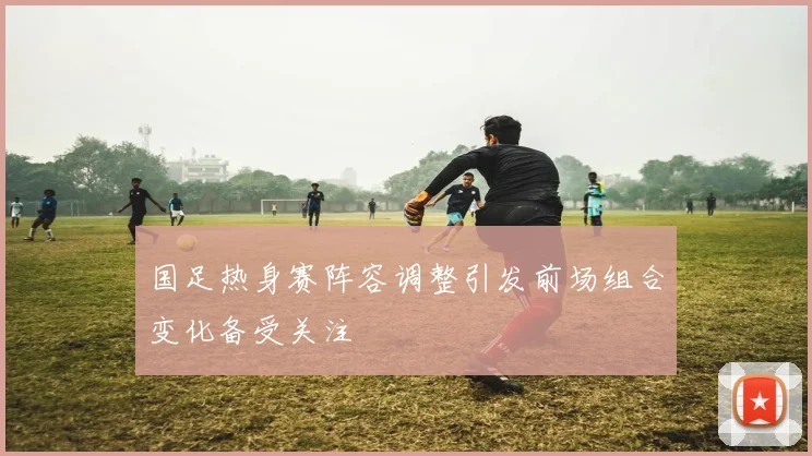 国足热身赛阵容调整引发前场组合变化备受关注