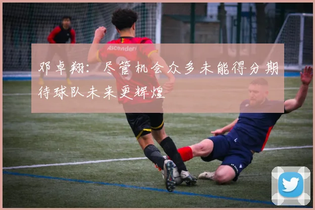 邓卓翔：尽管机会众多未能得分期待球队未来更辉煌