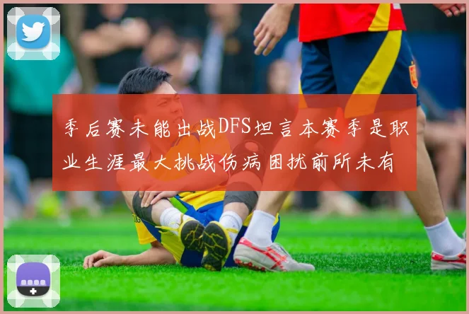 季后赛未能出战DFS坦言本赛季是职业生涯最大挑战伤病困扰前所未有
