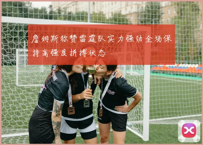 詹姆斯称赞雷霆队实力强劲全场保持高强度拼搏状态