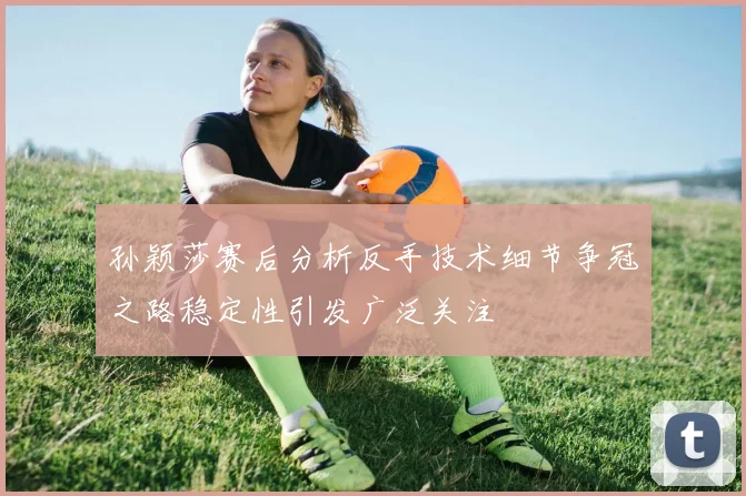 孙颖莎赛后分析反手技术细节争冠之路稳定性引发广泛关注