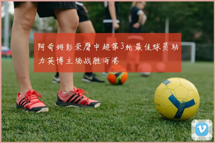 阿奇姆彭荣膺中超第3轮最佳球员助力英博主场战胜海港