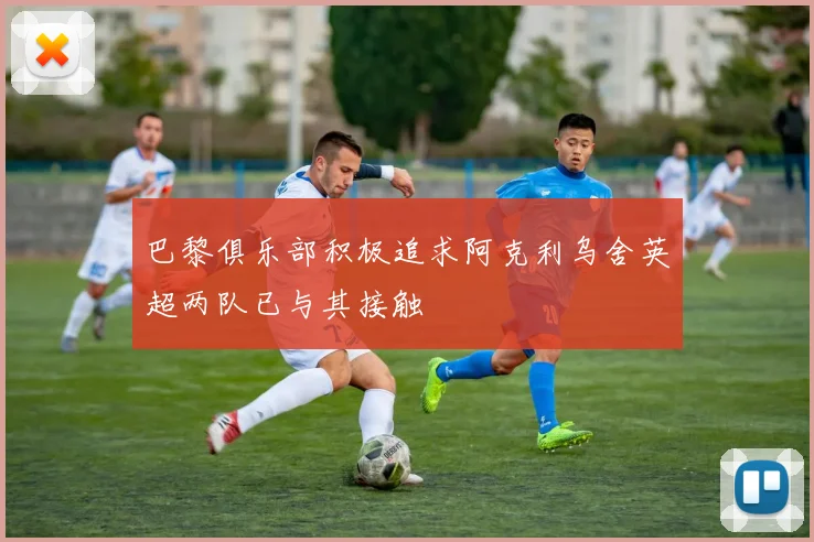 巴黎俱乐部积极追求阿克利乌舍英超两队已与其接触