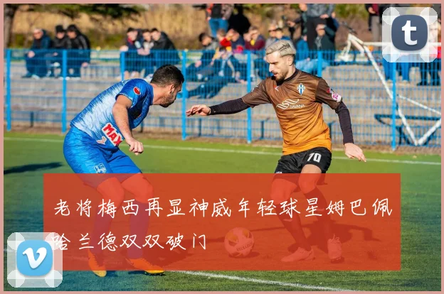 老将梅西再显神威年轻球星姆巴佩哈兰德双双破门