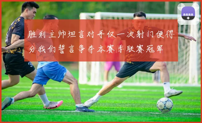 胜利主帅坦言对手仅一次射门便得分我们誓言争夺本赛季联赛冠军